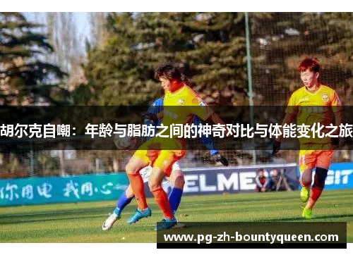 胡尔克自嘲：年龄与脂肪之间的神奇对比与体能变化之旅